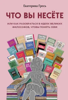 Екатерина Гресь - Что вы несете, или Как разобраться в идеях великих философов, чтобы понять себя