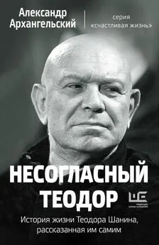 Александр Архангельский - Несогласный Теодор. История жизни Теодора Шанина, рассказанная им самим