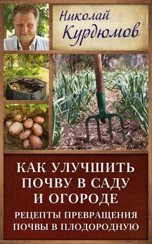 Николай Курдюмов - Как улучшить почву в саду и огороде. Рецепты превращения почвы в плодородную