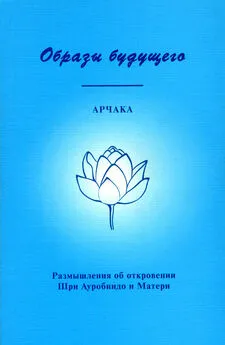 Арчака - Образы Будущего. Размышления об откровении Шри Ауробиндо и Матери