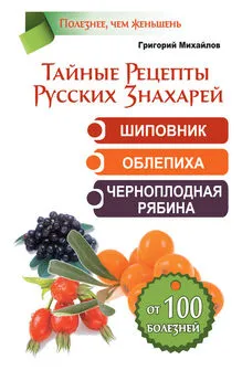 Григорий Михайлов - Тайные рецепты русских знахарей. Шиповник, облепиха, черноплодная рябина. От 100 болезней