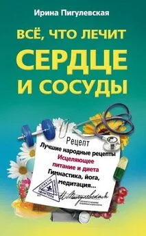 Ирина Пигулевская - Всё, что лечит сердце и сосуды. Лучшие народные рецепты, исцеляющее питание и диета, гимнастика, йога, медитация