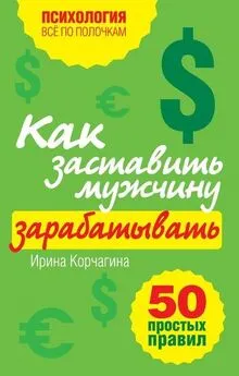 Ирина Корчагина - Как заставить мужчину зарабатывать. 50 простых правил