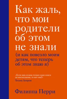 Филиппа Перри - Как жаль, что мои родители об этом не знали (и как повезло моим детям, что теперь об этом знаю я)