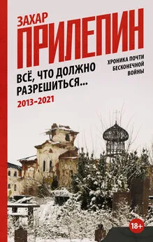 Захар Прилепин - Всё, что должно разрешиться. Хроника почти бесконечной войны: 2013-2021 [litres]