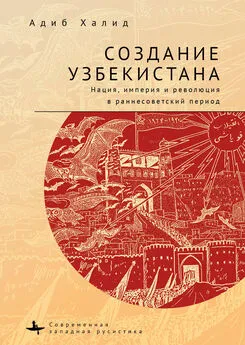 Адиб Халид - Создание Узбекистана. Нация, империя и революция в раннесоветский период