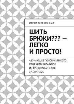 Ирина Серебрянная - Шить брюки??? – Легко и просто! Обучающее пособие легкого кроя и пошива брюк из трикотажа с нуля за два часа