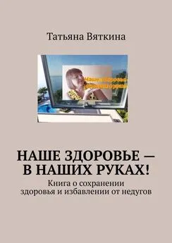 Татьяна Вяткина - Наше здоровье – в наших руках! Книга о сохранении здоровья и избавлении от недугов