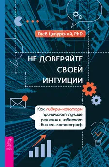 Глеб Ципурский - Не доверяйте своей интуиции. Как лидеры-новаторы принимают лучшие решения и избегают бизнес-катастроф