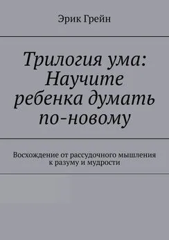 Эрик Грейн - Трилогия ума: Научите ребенка думать по-новому. Восхождение от рассудочного мышления к разуму и мудрости