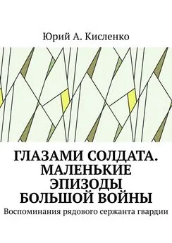 Юрий Кисленко - Глазами солдата. Маленькие эпизоды большой войны. Воспоминания рядового сержанта гвардии