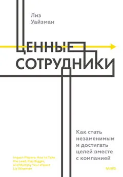 Лиз Уайзман - Ценные сотрудники. Как стать незаменимым и достигать целей вместе с компанией