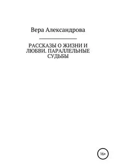 Вера Александрова - Рассказы о жизни и любви. Параллельные судьбы