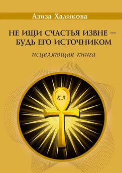 Азиза Халикова - Не ищи счастья извне – будь его источником. Исцеляющая книга