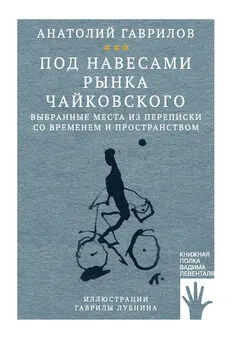 Анатолий Гаврилов - Под навесами рынка Чайковского. Выбранные места из переписки со временем и пространством