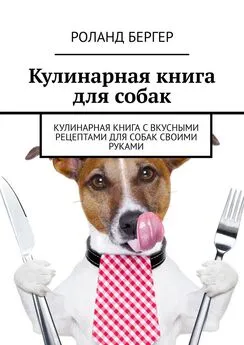 Роланд Бергер - Кулинарная книга для собак. Кулинарная книга с вкусными рецептами для собак своими руками
