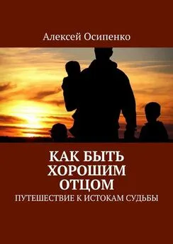 Алексей Осипенко - Как быть хорошим отцом. Путешествие к истокам судьбы