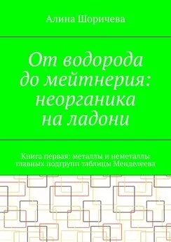 Алина Шоричева - От водорода до мейтнерия: неорганика на ладони. Книга первая: металлы и неметаллы главных подгрупп таблицы Менделеева