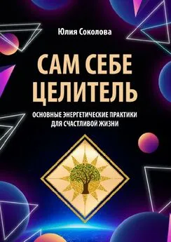 Юлия Соколова - Сам себе целитель. Основные энергетические практики для счастливой жизни