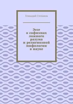 Геннадий Степанов - Эссе о софизмах ложного разума и религиозной мифологии в науке