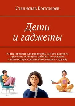 Станислав Богатырев - Дети и гаджеты. Книга-тренинг для родителей, как без жесткого прессинга вытащить ребенка из телефона и компьютера, сохранив его доверие и дружбу