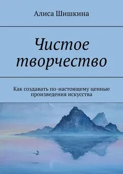 Алиса Шишкина - Чистое творчество. Как создавать по-настоящему ценные произведения искусства