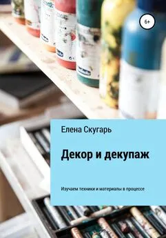 Елена Скугарь - Декор и декупаж. Изучаем техники и материалы в процессе