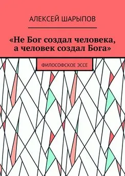 Алексей Шарыпов - «Не Бог создал человека, а человек создал Бога». Философское эссе