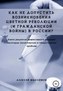 Алексей Максимов - Как не допустить возникновения цветной революции (и гражданской войны) в России? Книга рецептов эффективного решения некоторых политических и общественных проблем