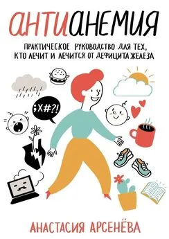 Анастасия Арсенёва - Антианемия. Практическое руководство для тех, кто лечит и лечится от дефицита железа