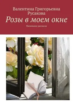 Валентина Русакова - Розы в моем окне. Маленькие рассказы