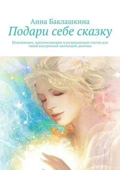 Анна Баклашкина - Подари себе сказку. Исцеляющие, вдохновляющие и разрешающие сказки для твоей внутренней маленькой девочки