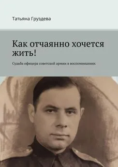 Татьяна Груздева - Как отчаянно хочется жить! Судьба офицера советской армии в воспоминаниях