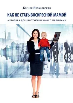Ксения Витаковская - Как не стать воскресной мамой. Методика для работающих мам с малышами