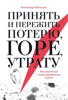 Александр Рязанцев - Принять и пережить потерю, горе, утрату. Как научиться снова радоваться жизни