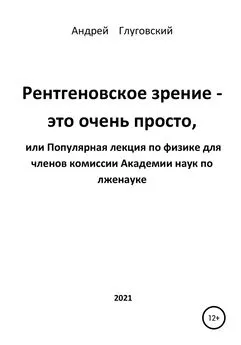 Андрей Глуговский - Рентгеновское зрение – это очень просто, или Популярная лекция по физике для членов комиссии Академии наук по лженауке