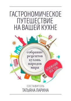 Татьяна Ларина - Гастрономическое путешествие на вашей кухне. Собрание рецептов кухонь народов мира – Ближний Восток