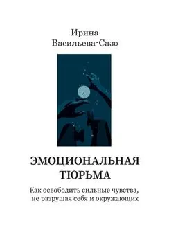 Ирина Васильева-Сазо - Эмоциональная тюрьма. Как освободить сильные чувства, не разрушая себя и окружающих