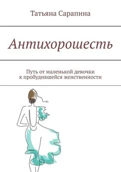 Татьяна Сарапина - Антихорошесть. Путь от маленькой девочки к пробудившейся женственности