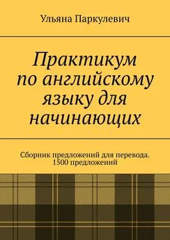 Ульяна Паркулевич - Практикум по английскому языку для начинающих. Сборник предложений для перевода. 1500 предложений