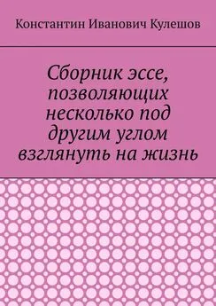 Константин Кулешов - Сборник эссе, позволяющих несколько под другим углом взглянуть на жизнь