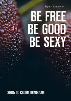 Ирина Шишкина - BE FREE. BE GOOD. BE SEXY. Жить по своим правилам