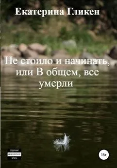 Екатерина Гликен - Не стоило и начинать, или В общем все умерли