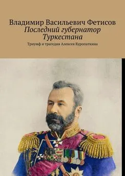 Владимир Фетисов - Последний губернатор Туркестана. Триумф и трагедия Алексея Куропаткина