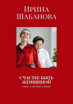 Ирина Шабанова - СЧАСТЬЕ БЫТЬ ЖЕНЩИНОЙ. КНИГА О ЖИЗНИ И ЛЮБВИ