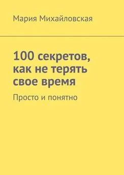 Мария Михайловская - 100 секретов, как не терять свое время. Просто и понятно