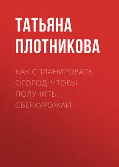 Татьяна Плотникова - Как спланировать огород, чтобы получить сверхурожай