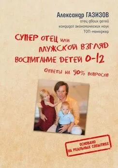Александр Газизов - Супер отец, или Мужской взгляд. Воспитание детей 0—12. Ответы на 90% вопросов