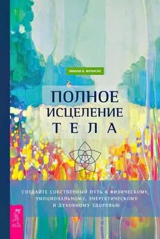 Эмили Фрэнсис - Полное исцеление тела. Создайте собственный путь к физическому, эмоциональному, энергетическому и духовному здоровью