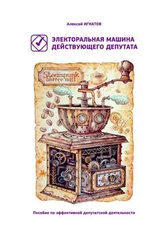 Алексей Игнатов - Электоральная машина действующего депутата. Пособие по эффективной депутатской деятельности